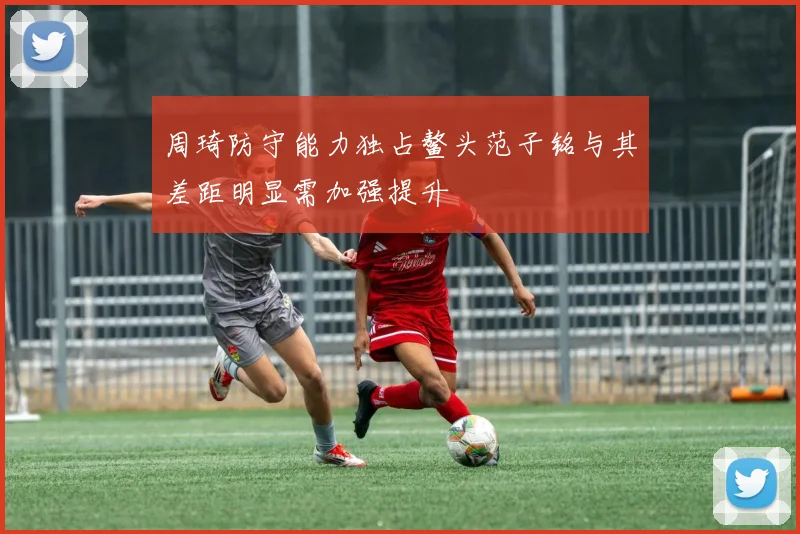 周琦防守能力独占鳌头范子铭与其差距明显需加强提升