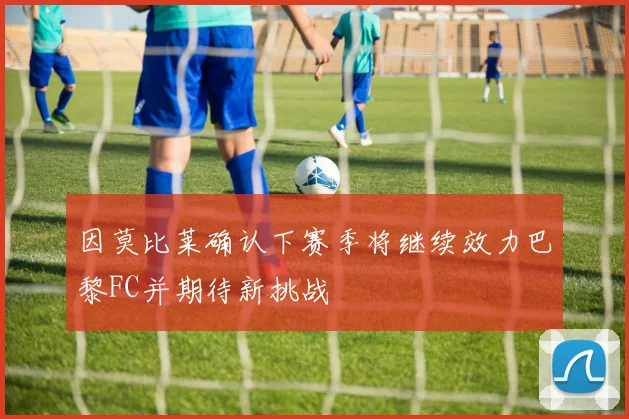 因莫比莱确认下赛季将继续效力巴黎FC并期待新挑战