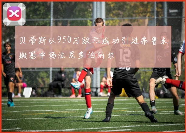 贝蒂斯以950万欧元成功引进弗鲁米嫩塞中场法昆多伯纳尔