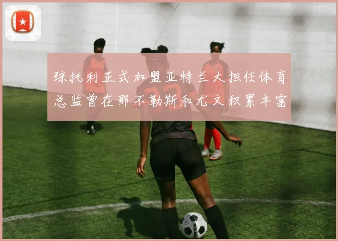 琼托利正式加盟亚特兰大担任体育总监曾在那不勒斯和尤文积累丰富经验