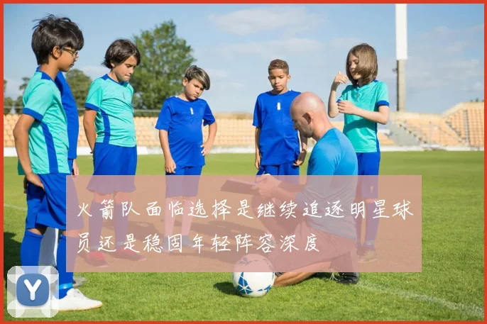 火箭队面临选择是继续追逐明星球员还是稳固年轻阵容深度