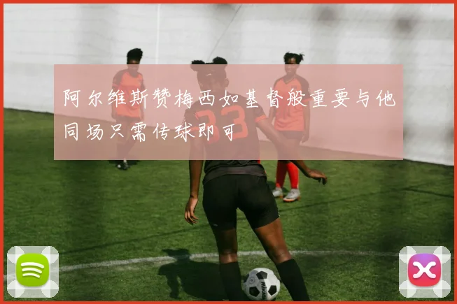 阿尔维斯赞梅西如基督般重要与他同场只需传球即可