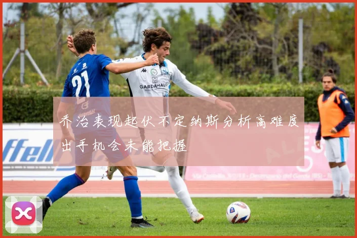 乔治表现起伏不定纳斯分析高难度出手机会未能把握