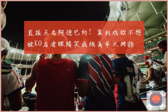 直接点名阿德巴约！莱利戏称不想被KO后者眼睛笑成线高举大拇指