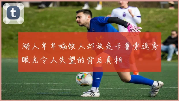 湖人年年喊缺人却放走卡鲁索选秀眼光令人失望的背后真相