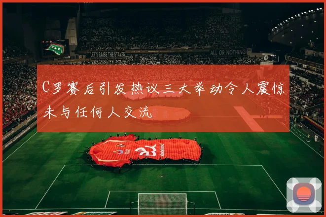 C罗赛后引发热议三大举动令人震惊未与任何人交流