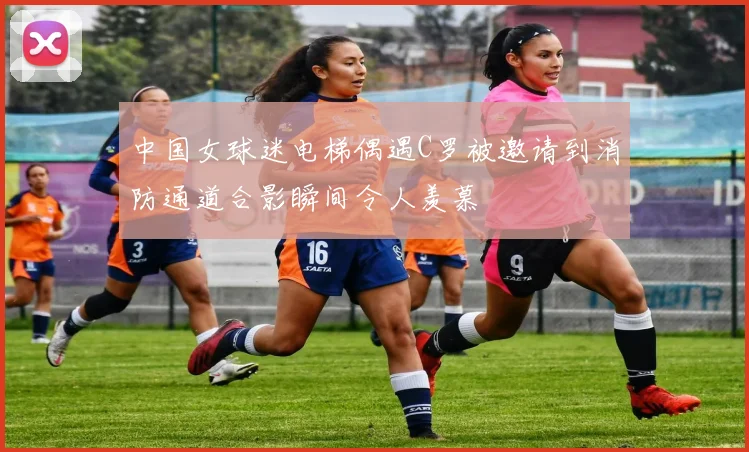 中国女球迷电梯偶遇C罗被邀请到消防通道合影瞬间令人羡慕