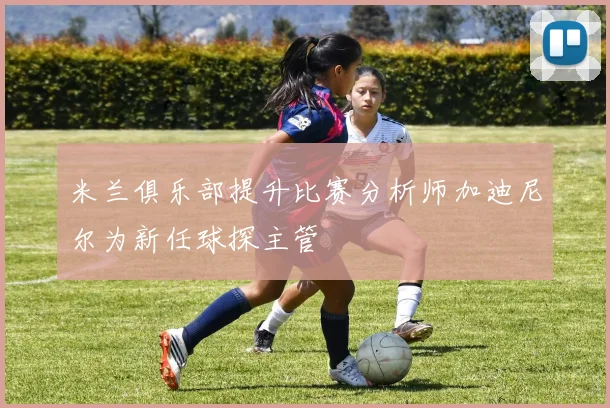 米兰俱乐部提升比赛分析师加迪尼尔为新任球探主管