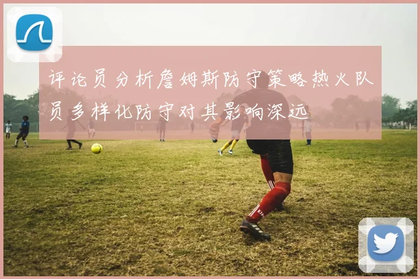 评论员分析詹姆斯防守策略热火队员多样化防守对其影响深远