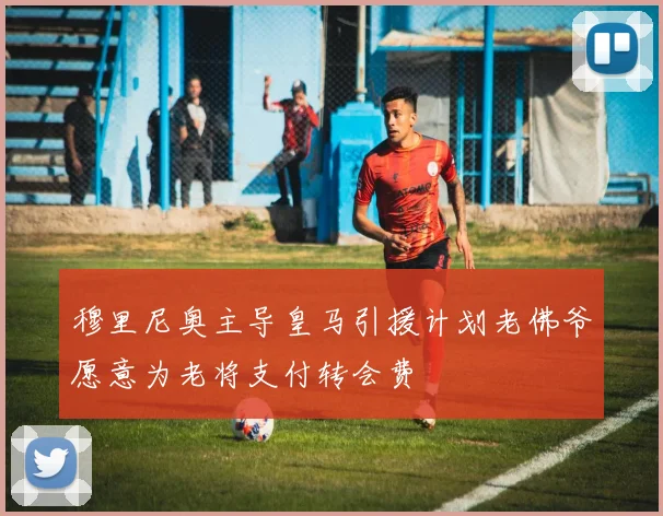 穆里尼奥主导皇马引援计划老佛爷愿意为老将支付转会费