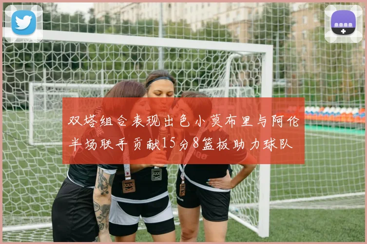 双塔组合表现出色小莫布里与阿伦半场联手贡献15分8篮板助力球队
