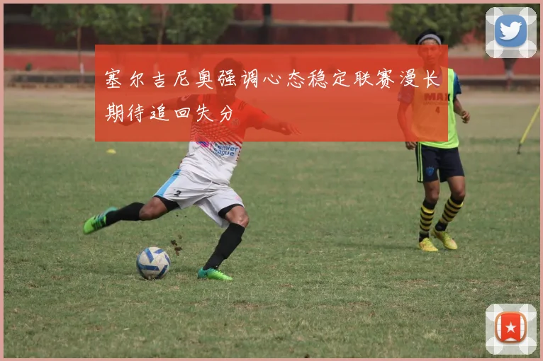 塞尔吉尼奥强调心态稳定联赛漫长期待追回失分