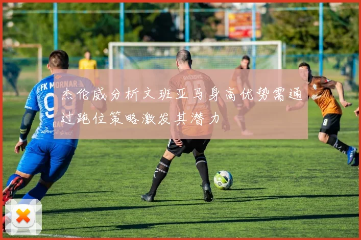 杰伦威分析文班亚马身高优势需通过跑位策略激发其潜力