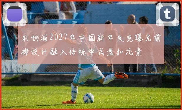 利物浦2027年中国新年夹克曝光前襟设计融入传统中式盘扣元素