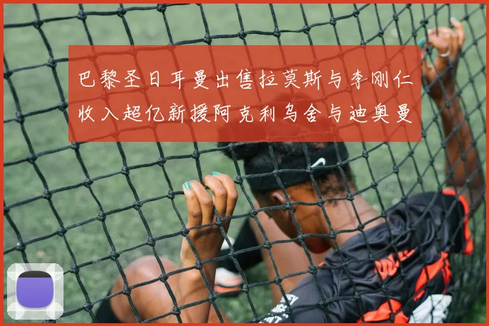 巴黎圣日耳曼出售拉莫斯与李刚仁收入超亿新援阿克利乌舍与迪奥曼德即将加盟