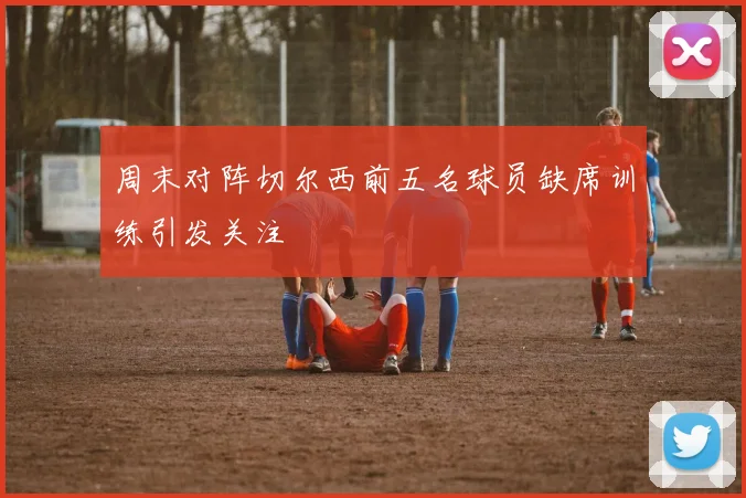周末对阵切尔西前五名球员缺席训练引发关注