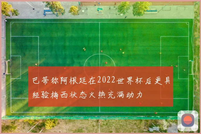 巴蒂称阿根廷在2022世界杯后更具经验梅西状态火热充满动力