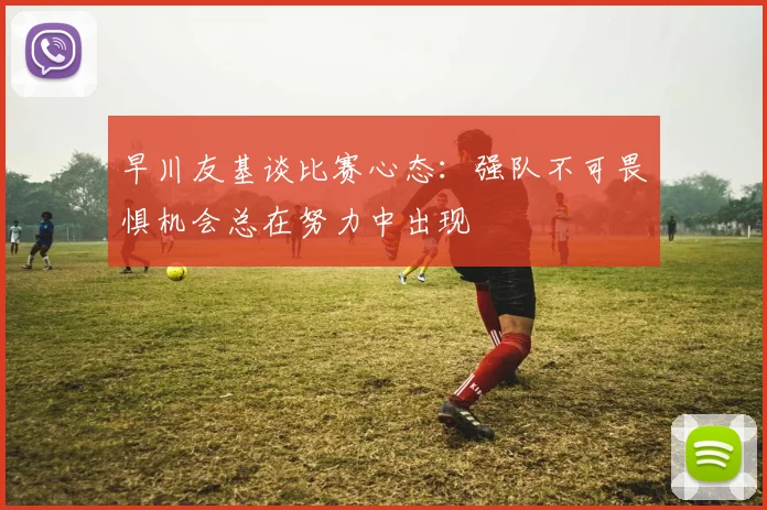 早川友基谈比赛心态:强队不可畏惧机会总在努力中出现