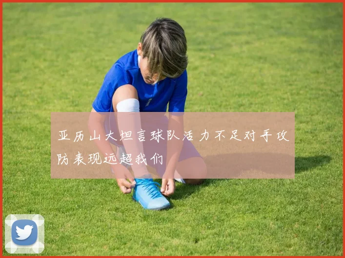 亚历山大坦言球队活力不足对手攻防表现远超我们