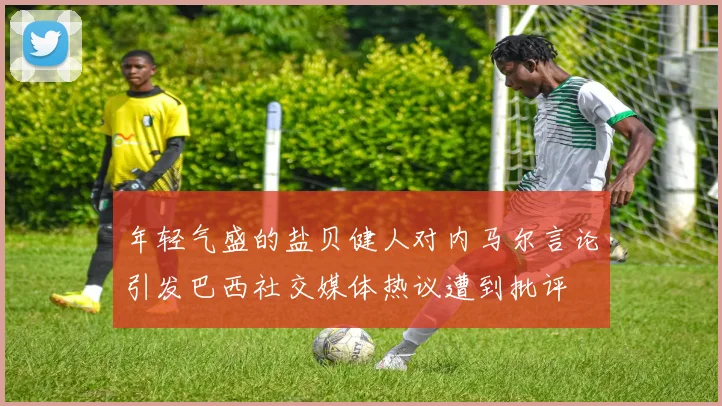 年轻气盛的盐贝健人对内马尔言论引发巴西社交媒体热议遭到批评