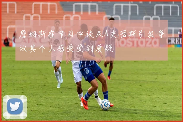 詹姆斯在节目中谈及A史密斯引发争议其个人感受受到质疑