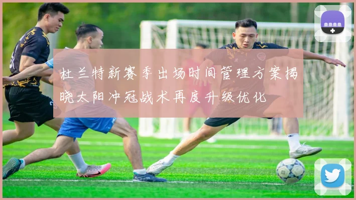 杜兰特新赛季出场时间管理方案揭晓太阳冲冠战术再度升级优化