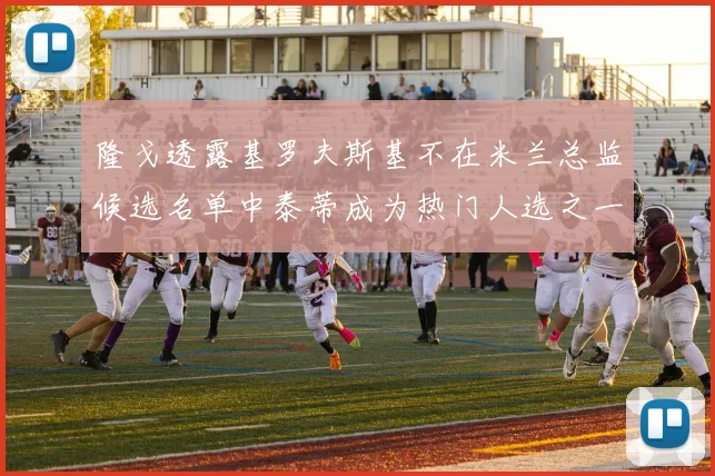 隆戈透露基罗夫斯基不在米兰总监候选名单中泰蒂成为热门人选之一