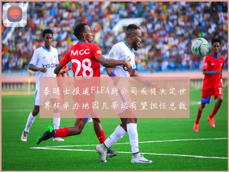 泰晤士报道FIFA新公司或将决定世界杯举办地因凡蒂诺有望担任总裁