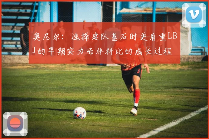 奥尼尔:选择建队基石时更看重LBJ的早期实力而非科比的成长过程