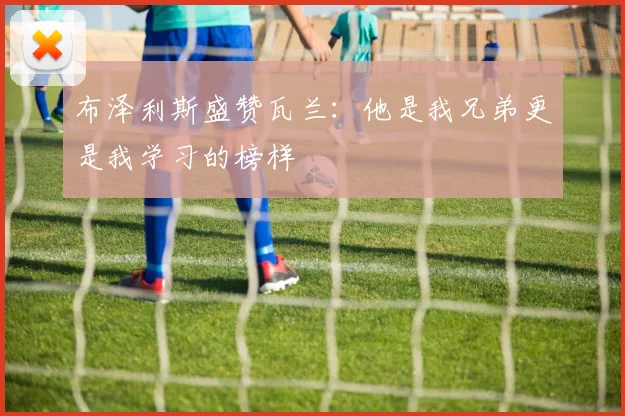 布泽利斯盛赞瓦兰:他是我兄弟更是我学习的榜样