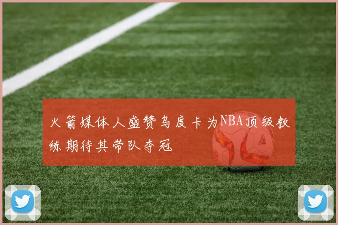 火箭媒体人盛赞乌度卡为NBA顶级教练期待其带队夺冠